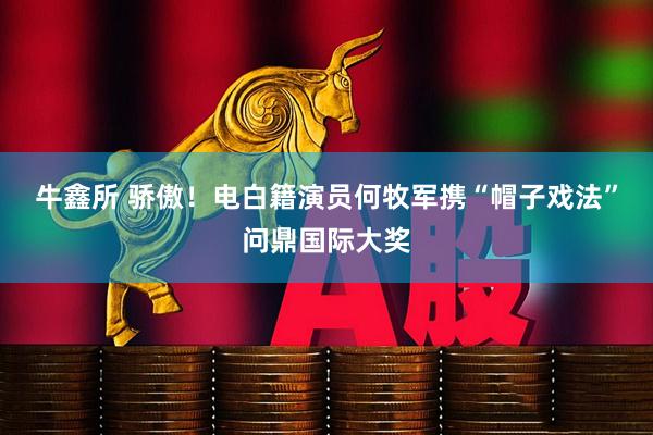 牛鑫所 骄傲！电白籍演员何牧军携“帽子戏法”问鼎国际大奖