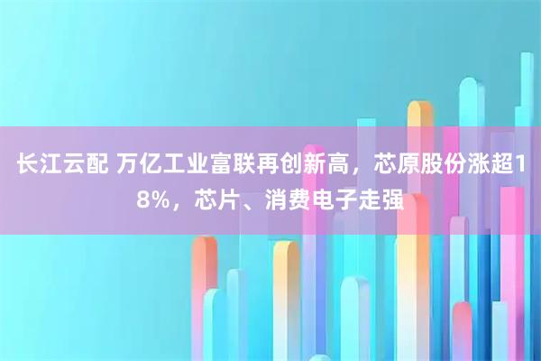 长江云配 万亿工业富联再创新高，芯原股份涨超18%，芯片、消费电子走强