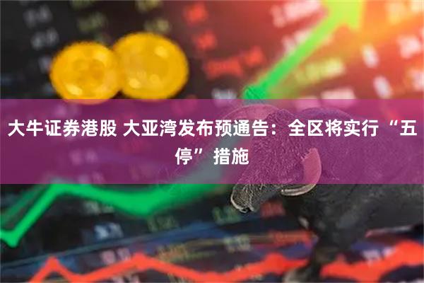 大牛证券港股 大亚湾发布预通告:全区将实行 “五停” 措施