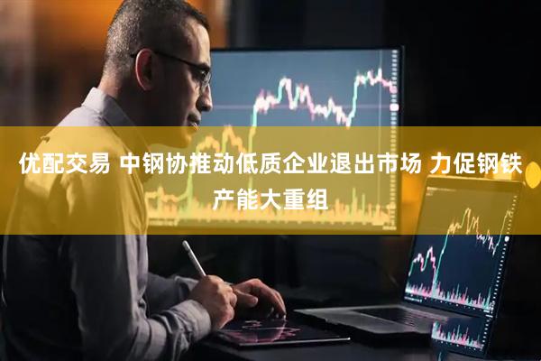 优配交易 中钢协推动低质企业退出市场 力促钢铁产能大重组