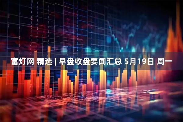 富灯网 精选 | 早盘收盘要闻汇总 5月19日 周一