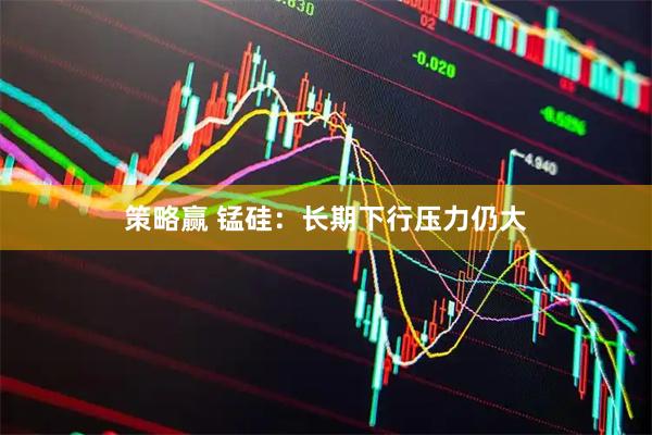 策略赢 锰硅：长期下行压力仍大