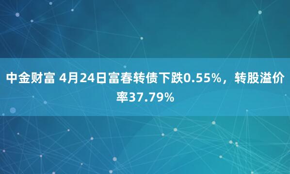 中金财富 4月24日富春转债下跌0.55%，转股溢价率37.79%
