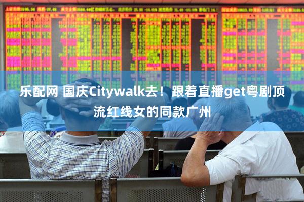 乐配网 国庆Citywalk去！跟着直播get粤剧顶流红线女的同款广州