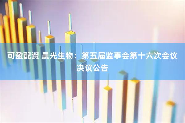 可盈配资 晨光生物：第五届监事会第十六次会议决议公告