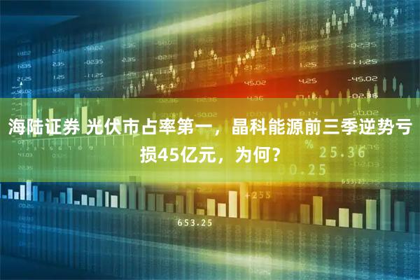 海陆证券 光伏市占率第一，晶科能源前三季逆势亏损45亿元，为何？