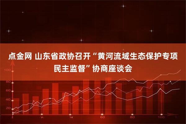 点金网 山东省政协召开“黄河流域生态保护专项民主监督”协商座谈会