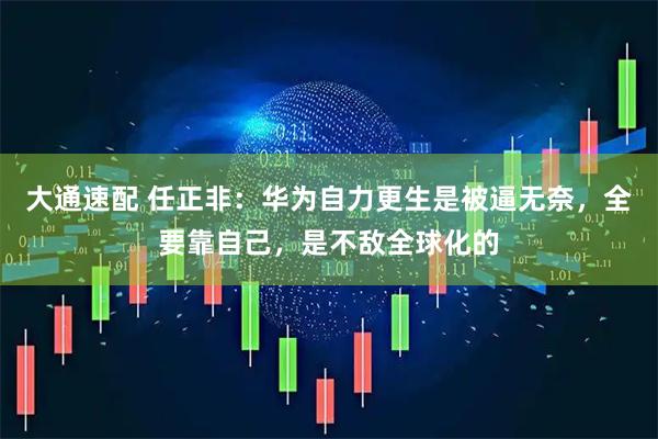大通速配 任正非：华为自力更生是被逼无奈，全要靠自己，是不敌全球化的