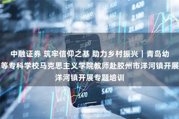 中融证券 筑牢信仰之基 助力乡村振兴｜青岛幼儿师范高等专科学校马克思主义学院教师赴胶州市洋河镇开展专题培训