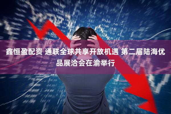 鑫恒盈配资 通联全球共享开放机遇 第二届陆海优品展洽会在渝举行