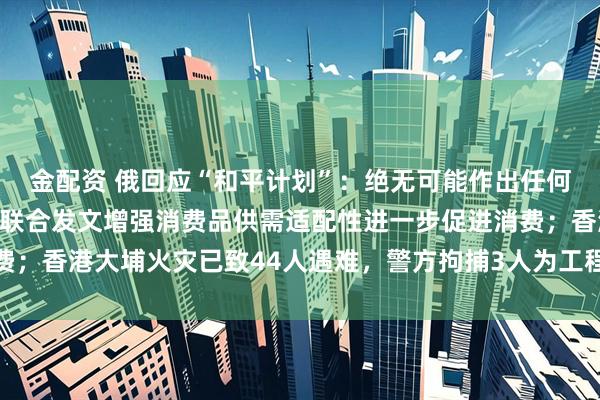 金配资 俄回应“和平计划”：绝无可能作出任何让步；工信部等六部门联合发文增强消费品供需适配性进一步促进消费；香港大埔火灾已致44人遇难，警方拘捕3人为工程公司负责人丨早报