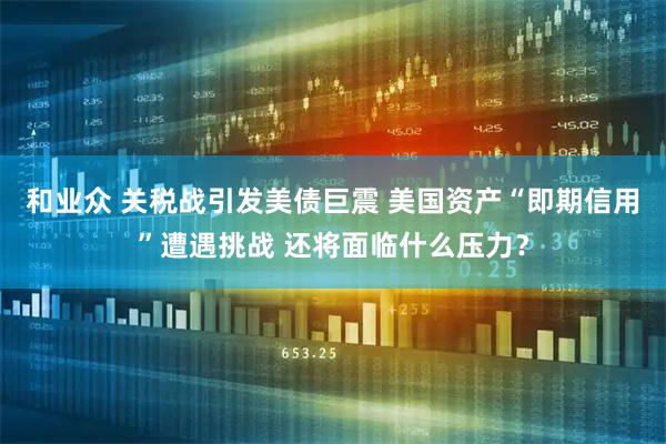 和业众 关税战引发美债巨震 美国资产“即期信用”遭遇挑战 还将面临什么压力？