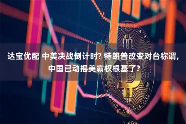 达宝优配 中美决战倒计时? 特朗普改变对台称谓, 中国已动摇美霸权根基了?