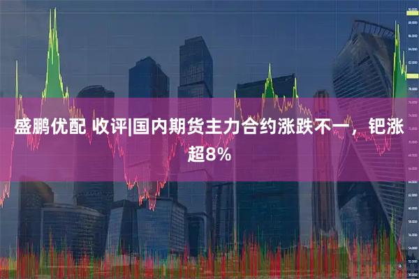 盛鹏优配 收评|国内期货主力合约涨跌不一，钯涨超8%