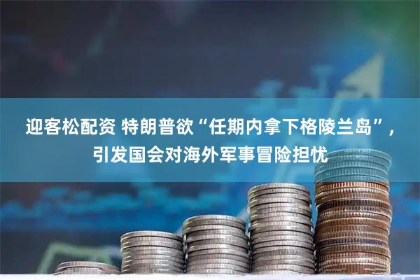 迎客松配资 特朗普欲“任期内拿下格陵兰岛”，引发国会对海外军事冒险担忧