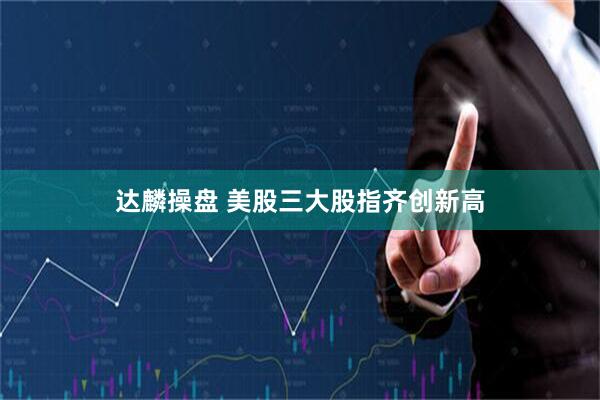 达麟操盘 美股三大股指齐创新高