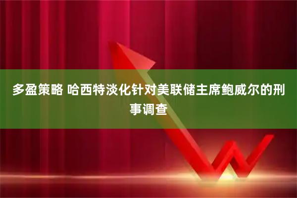 多盈策略 哈西特淡化针对美联储主席鲍威尔的刑事调查