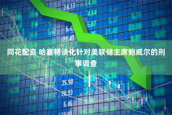 同花配资 哈塞特淡化针对美联储主席鲍威尔的刑事调查