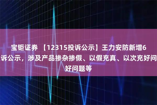 宝钜证券 【12315投诉公示】王力安防新增6件投诉公示，涉及产品掺杂掺假、以假充真、以次充好问题等