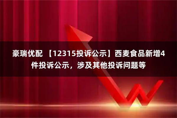 豪瑞优配 【12315投诉公示】西麦食品新增4件投诉公示，涉及其他投诉问题等