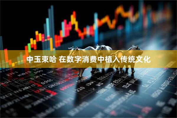 中玉束哈 在数字消费中植入传统文化