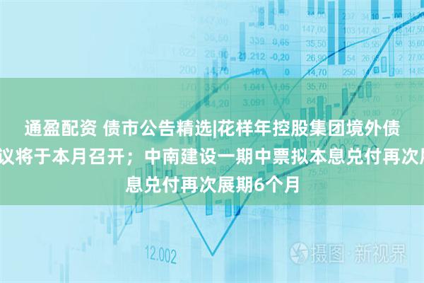 通盈配资 债市公告精选|花样年控股集团境外债务重组会议将于本月召开；中南建设一期中票拟本息兑付再次展期6个月
