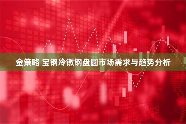 金策略 宝钢冷镦钢盘圆市场需求与趋势分析