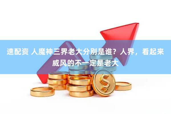 速配资 人魔神三界老大分别是谁？人界，看起来威风的不一定是老大