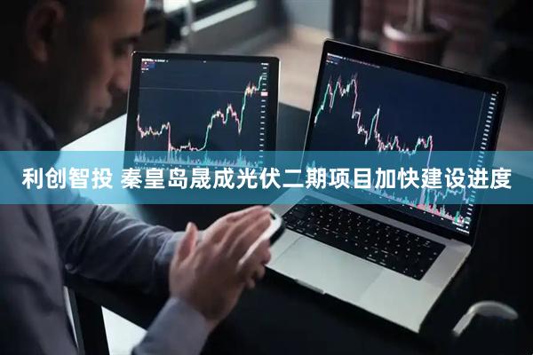 利创智投 秦皇岛晟成光伏二期项目加快建设进度