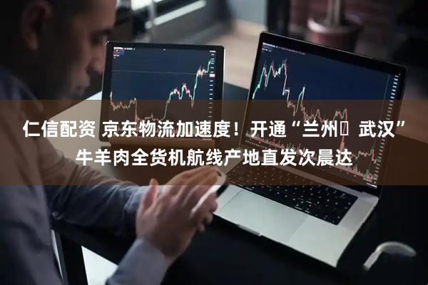 仁信配资 京东物流加速度！开通“兰州⇋武汉”牛羊肉全货机航线产地直发次晨达