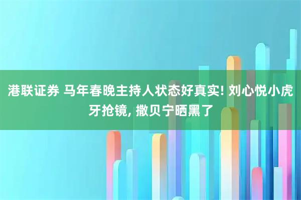 港联证券 马年春晚主持人状态好真实! 刘心悦小虎牙抢镜, 撒贝宁晒黑了
