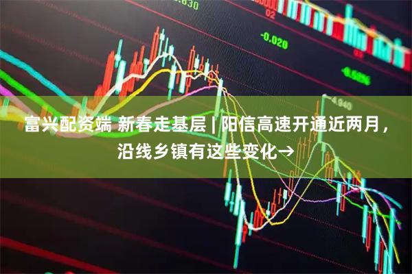 富兴配资端 新春走基层 | 阳信高速开通近两月，沿线乡镇有这些变化→