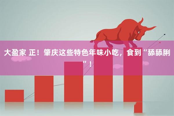 大盈家 正！肇庆这些特色年味小吃，食到“舔舔脷”！