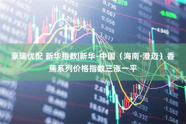 豪瑞优配 新华指数|新华-中国（海南·澄迈）香蕉系列价格指数三涨一平