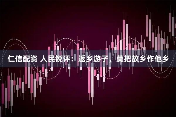 仁信配资 人民锐评：返乡游子，莫把故乡作他乡