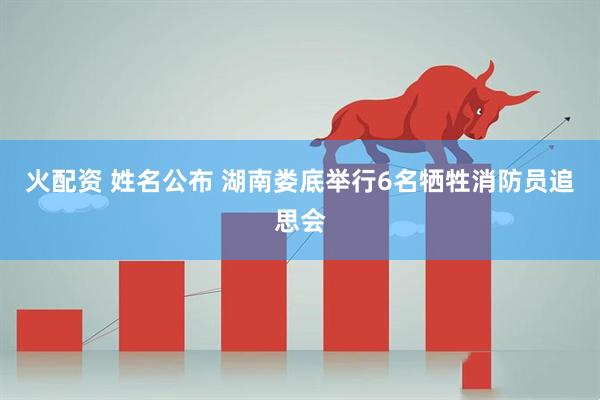 火配资 姓名公布 湖南娄底举行6名牺牲消防员追思会