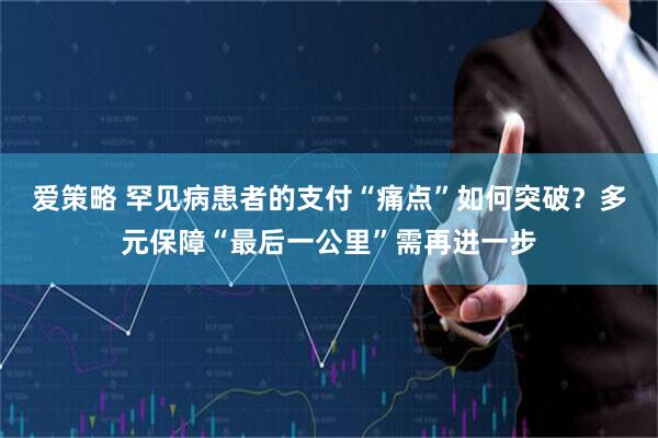 爱策略 罕见病患者的支付“痛点”如何突破？多元保障“最后一公里”需再进一步
