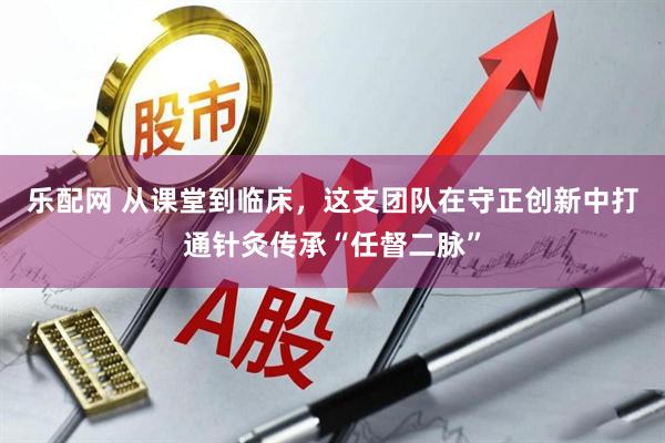 乐配网 从课堂到临床，这支团队在守正创新中打通针灸传承“任督二脉”