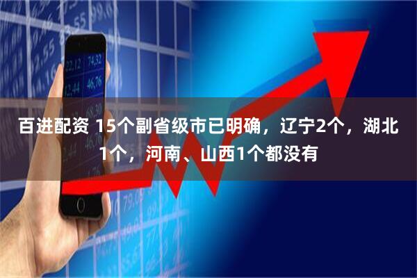 百进配资 15个副省级市已明确，辽宁2个，湖北1个，河南、山西1个都没有