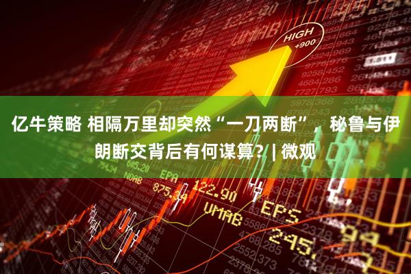 亿牛策略 相隔万里却突然“一刀两断”，秘鲁与伊朗断交背后有何谋算？| 微观